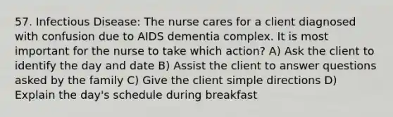 57. Infectious Disease: The nurse cares for a client diagnosed with confusion due to AIDS dementia complex. It is most important for the nurse to take which action? A) Ask the client to identify the day and date B) Assist the client to answer questions asked by the family C) Give the client simple directions D) Explain the day's schedule during breakfast