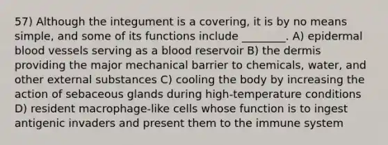 57) Although the integument is a covering, it is by no means simple, and some of its functions include ________. A) epidermal <a href='https://www.questionai.com/knowledge/kZJ3mNKN7P-blood-vessels' class='anchor-knowledge'>blood vessels</a> serving as a blood reservoir B) <a href='https://www.questionai.com/knowledge/kEsXbG6AwS-the-dermis' class='anchor-knowledge'>the dermis</a> providing the major mechanical barrier to chemicals, water, and other external substances C) cooling the body by increasing the action of sebaceous glands during high-temperature conditions D) resident macrophage-like cells whose function is to ingest antigenic invaders and present them to the immune system