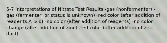 5-7 Interpretations of Nitrate Test Results -gas (nonfermenter) -gas (fermenter, or status is unknown) -red color (after addition of reagents A & B) -no color (after addition of reagents) -no color change (after addition of zinc) -red color (after addition of zinc dust)