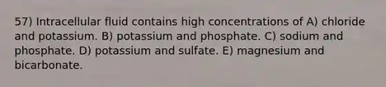 57) Intracellular fluid contains high concentrations of A) chloride and potassium. B) potassium and phosphate. C) sodium and phosphate. D) potassium and sulfate. E) magnesium and bicarbonate.