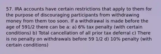 57. IRA accounts have certain restrictions that apply to them for the purpose of discouraging participants from withdrawing money from them too soon. If a withdrawal is made before the age of 591/2 there can be a: a) 6% tax penalty (with certain conditions) b) Total cancellation of all prior tax deferral c) There is no penalty on withdrawals before 59 1/2 d) 10% penalty (with certain conditions)