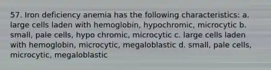 57. Iron deficiency anemia has the following characteristics: a. large cells laden with hemoglobin, hypochromic, microcytic b. small, pale cells, hypo chromic, microcytic c. large cells laden with hemoglobin, microcytic, megaloblastic d. small, pale cells, microcytic, megaloblastic