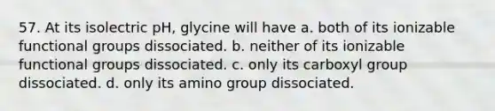 57. At its isolectric pH, glycine will have a. both of its ionizable functional groups dissociated. b. neither of its ionizable functional groups dissociated. c. only its carboxyl group dissociated. d. only its amino group dissociated.