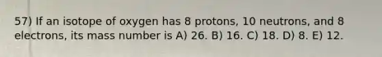 57) If an isotope of oxygen has 8 protons, 10 neutrons, and 8 electrons, its mass number is A) 26. B) 16. C) 18. D) 8. E) 12.