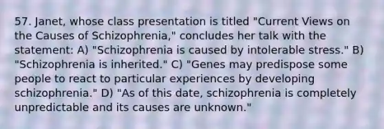 57. Janet, whose class presentation is titled "Current Views on the Causes of Schizophrenia," concludes her talk with the statement: A) "Schizophrenia is caused by intolerable stress." B) "Schizophrenia is inherited." C) "Genes may predispose some people to react to particular experiences by developing schizophrenia." D) "As of this date, schizophrenia is completely unpredictable and its causes are unknown."