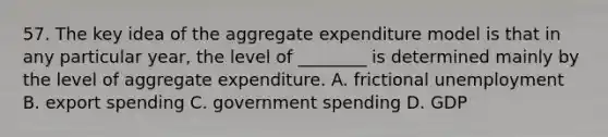 57. The key idea of the aggregate expenditure model is that in any particular year, the level of ________ is determined mainly by the level of aggregate expenditure. A. frictional unemployment B. export spending C. government spending D. GDP