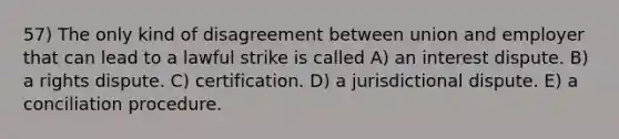 57) The only kind of disagreement between union and employer that can lead to a lawful strike is called A) an interest dispute. B) a rights dispute. C) certification. D) a jurisdictional dispute. E) a conciliation procedure.