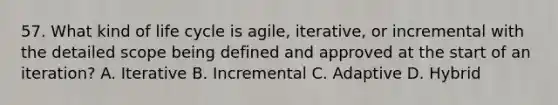 57. What kind of life cycle is agile, iterative, or incremental with the detailed scope being defined and approved at the start of an iteration? A. Iterative B. Incremental C. Adaptive D. Hybrid