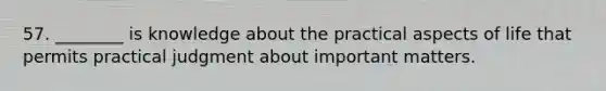 57. ________ is knowledge about the practical aspects of life that permits practical judgment about important matters.