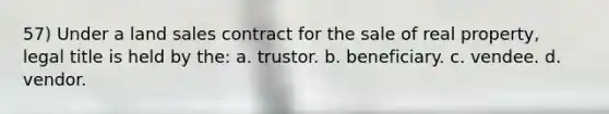 57) Under a land sales contract for the sale of real property, legal title is held by the: a. trustor. b. beneficiary. c. vendee. d. vendor.