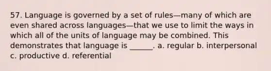 57. Language is governed by a set of rules—many of which are even shared across languages—that we use to limit the ways in which all of the units of language may be combined. This demonstrates that language is ______. a. regular b. interpersonal c. productive d. referential