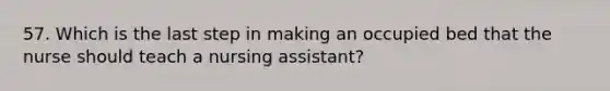 57. Which is the last step in making an occupied bed that the nurse should teach a nursing assistant?