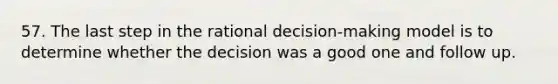 57. The last step in the rational decision-making model is to determine whether the decision was a good one and follow up.