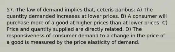 57. The law of demand implies that, ceteris paribus: A) The quantity demanded increases at lower prices. B) A consumer will purchase more of a good at higher prices than at lower prices. C) Price and quantity supplied are directly related. D) The responsiveness of consumer demand to a change in the price of a good is measured by the price elasticity of demand.