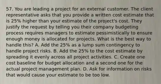 57. You are leading a project for an external customer. The client representative asks that you provide a written cost estimate that is 25% higher than your estimate of the project's cost. They justify the request by telling you their company budgeting process requires managers to estimate pessimistically to ensure enough money is allocated for projects. What is the best way to handle this? A. Add the 25% as a lump sum contingency to handle project risks. B. Add the 25% to the cost estimate by spreading it evenly across all project activities. C. Create one cost baseline for budget allocation and a second one for the actual project management plan. D. Ask for information on risks that would cause your estimate to be too low.