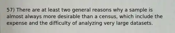 57) There are at least two general reasons why a sample is almost always more desirable than a census, which include the expense and the difficulty of analyzing very large datasets.