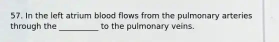 57. In the left atrium blood flows from the pulmonary arteries through the __________ to the pulmonary veins.