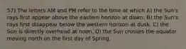 57) The letters AM and PM refer to the time at which A) the Sun's rays first appear above the eastern horizon at dawn. B) the Sun's rays first disappear below the western horizon at dusk. C) the Sun is directly overhead at noon. D) the Sun crosses the equator moving north on the first day of Spring.