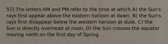 57) The letters AM and PM refer to the time at which A) the Sun's rays first appear above the eastern horizon at dawn. B) the Sun's rays first disappear below the western horizon at dusk. C) the Sun is directly overhead at noon. D) the Sun crosses the equator moving north on the first day of Spring.