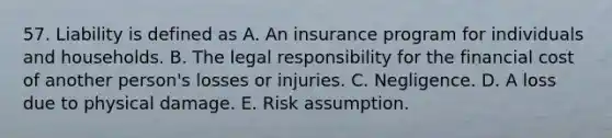 57. Liability is defined as A. An insurance program for individuals and households. B. The legal responsibility for the financial cost of another person's losses or injuries. C. Negligence. D. A loss due to physical damage. E. Risk assumption.