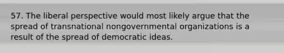 57. The liberal perspective would most likely argue that the spread of transnational nongovernmental organizations is a result of the spread of democratic ideas.