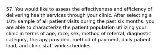 57. You would like to assess the effectiveness and efficiency of delivering health services through your clinic. After selecting a 10% sample of all patient visits during the past six months, you are able to characterize the patient population utilizing your clinic in terms of age, race, sex, method of referral, diagnostic category, therapy provided, method of payment, daily patient load, and clinic staff work schedules.