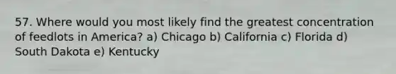 57. Where would you most likely find the greatest concentration of feedlots in America? a) Chicago b) California c) Florida d) South Dakota e) Kentucky