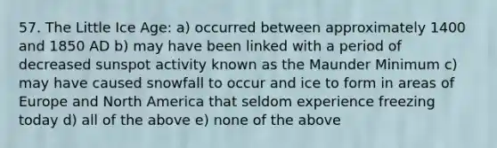 57. The Little Ice Age: a) occurred between approximately 1400 and 1850 AD b) may have been linked with a period of decreased sunspot activity known as the Maunder Minimum c) may have caused snowfall to occur and ice to form in areas of Europe and North America that seldom experience freezing today d) all of the above e) none of the above