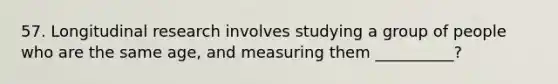 57. Longitudinal research involves studying a group of people who are the same age, and measuring them __________?