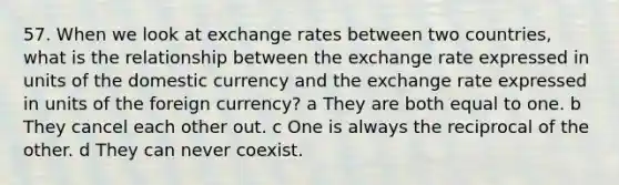 57. When we look at exchange rates between two countries, what is the relationship between the exchange rate expressed in units of the domestic currency and the exchange rate expressed in units of the foreign currency? a They are both equal to one. b They cancel each other out. c One is always the reciprocal of the other. d They can never coexist.