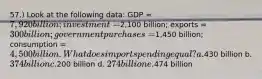 57.) Look at the following data: GDP = 7,920 billion; investment =2,100 billion; exports = 300 billion; government purchases =1,450 billion; consumption = 4,500 billion. What does import spending equal? a.430 billion b. 374 billion c.200 billion d. 274 billion e.474 billion