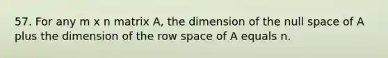 57. For any m x n matrix A, the dimension of the null space of A plus the dimension of the row space of A equals n.