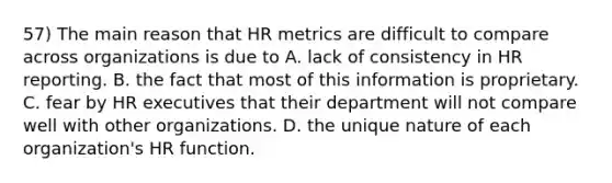 57) The main reason that HR metrics are difficult to compare across organizations is due to A. lack of consistency in HR reporting. B. the fact that most of this information is proprietary. C. fear by HR executives that their department will not compare well with other organizations. D. the unique nature of each organization's HR function.