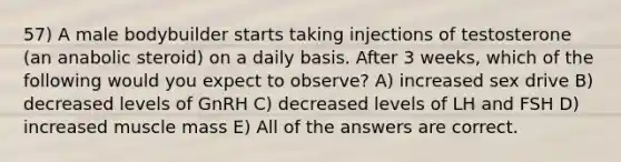 57) A male bodybuilder starts taking injections of testosterone (an anabolic steroid) on a daily basis. After 3 weeks, which of the following would you expect to observe? A) increased sex drive B) decreased levels of GnRH C) decreased levels of LH and FSH D) increased muscle mass E) All of the answers are correct.