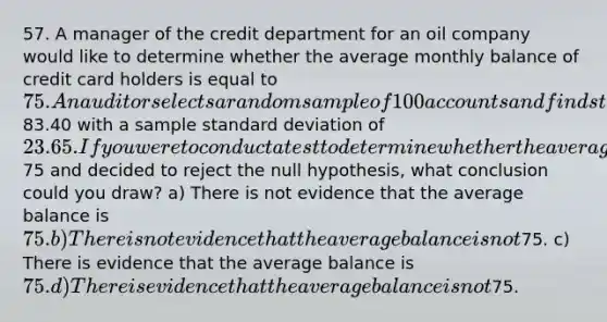 57. A manager of the credit department for an oil company would like to determine whether the average monthly balance of credit card holders is equal to 75. An auditor selects a random sample of 100 accounts and finds that the average owed is83.40 with a sample standard deviation of 23.65. If you were to conduct a test to determine whether the average balance is different from75 and decided to reject the null hypothesis, what conclusion could you draw? a) There is not evidence that the average balance is 75. b) There is not evidence that the average balance is not75. c) There is evidence that the average balance is 75. d) There is evidence that the average balance is not75.