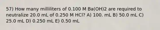 57) How many milliliters of 0.100 M Ba(OH)2 are required to neutralize 20.0 mL of 0.250 M HCl? A) 100. mL B) 50.0 mL C) 25.0 mL D) 0.250 mL E) 0.50 mL