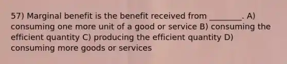 57) Marginal benefit is the benefit received from ________. A) consuming one more unit of a good or service B) consuming the efficient quantity C) producing the efficient quantity D) consuming more goods or services