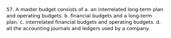 57. A master budget consists of a. an interrelated long-term plan and operating budgets. b. financial budgets and a long-term plan. c. interrelated financial budgets and operating budgets. d. all the accounting journals and ledgers used by a company.