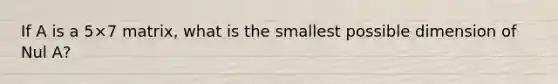 If A is a 5×7 matrix, what is the smallest possible dimension of Nul​ A?