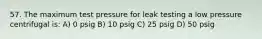 57. The maximum test pressure for leak testing a low pressure centrifugal is: A) 0 psig B) 10 psig C) 25 psig D) 50 psig