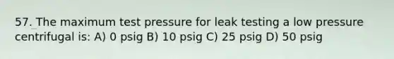 57. The maximum test pressure for leak testing a low pressure centrifugal is: A) 0 psig B) 10 psig C) 25 psig D) 50 psig