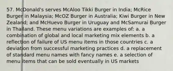 57. McDonald's serves McAloo Tikki Burger in India; McRice Burger in Malaysia; McOZ Burger in Australia; Kiwi Burger in New Zealand; and McHuevo Burger in Uruguay and McSamurai Burger in Thailand. These menu variations are examples of: a. a combination of global and local marketing mix elements b. a reflection of failure of US menu items in those countries c. a deviation from successful marketing practices d. a replacement of standard menu names with fancy names e. a selection of menu items that can be sold eventually in US markets