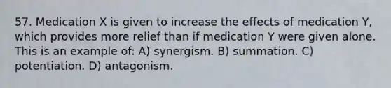 57. Medication X is given to increase the effects of medication Y, which provides more relief than if medication Y were given alone. This is an example of: A) synergism. B) summation. C) potentiation. D) antagonism.