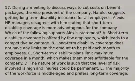 57. During a meeting to discuss ways to cut costs on benefit packages, the vice president of the company, Harold, suggests getting long-term disability insurance for all employees. Alexis, HR manager, disagrees with him stating that short-term disability coverage is more advantageous for the company. Which of the following supports Alexis' statement? A. Short-term disability coverage is offered by few employers, which leads to a competitive advantage. B. Long-term disability coverage does not have any limits on the amount to be paid each month to employees. C. Short-term disability plans limit maximum coverage in a month, which makes them more affordable for the company. D. The nature of work is such that the level of risk involved is high and injuries could be permanent. E. The majority of the workforce is middle-aged and prefers long-term coverage.