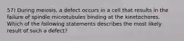 57) During meiosis, a defect occurs in a cell that results in the failure of spindle microtubules binding at the kinetochores. Which of the following statements describes the most likely result of such a defect?