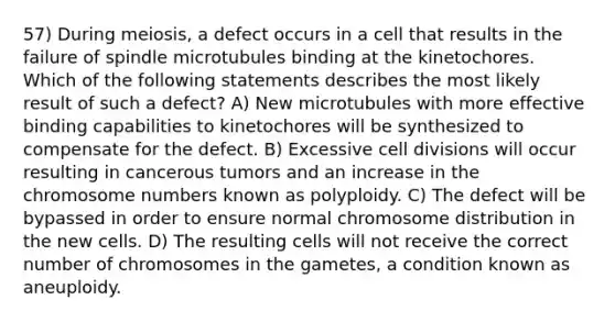 57) During meiosis, a defect occurs in a cell that results in the failure of spindle microtubules binding at the kinetochores. Which of the following statements describes the most likely result of such a defect? A) New microtubules with more effective binding capabilities to kinetochores will be synthesized to compensate for the defect. B) Excessive cell divisions will occur resulting in cancerous tumors and an increase in the chromosome numbers known as polyploidy. C) The defect will be bypassed in order to ensure normal chromosome distribution in the new cells. D) The resulting cells will not receive the correct number of chromosomes in the gametes, a condition known as aneuploidy.