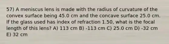 57) A meniscus lens is made with the radius of curvature of the convex surface being 45.0 cm and the concave surface 25.0 cm. If the glass used has index of refraction 1.50, what is the focal length of this lens? A) 113 cm B) -113 cm C) 25.0 cm D) -32 cm E) 32 cm