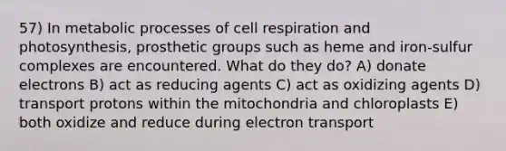 57) In metabolic processes of cell respiration and photosynthesis, prosthetic groups such as heme and iron-sulfur complexes are encountered. What do they do? A) donate electrons B) act as reducing agents C) act as oxidizing agents D) transport protons within the mitochondria and chloroplasts E) both oxidize and reduce during electron transport