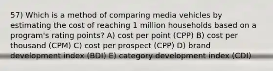 57) Which is a method of comparing media vehicles by estimating the cost of reaching 1 million households based on a program's rating points? A) cost per point (CPP) B) cost per thousand (CPM) C) cost per prospect (CPP) D) brand development index (BDI) E) category development index (CDI)