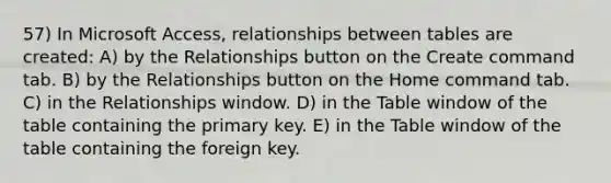 57) In Microsoft Access, relationships between tables are created: A) by the Relationships button on the Create command tab. B) by the Relationships button on the Home command tab. C) in the Relationships window. D) in the Table window of the table containing the primary key. E) in the Table window of the table containing the foreign key.